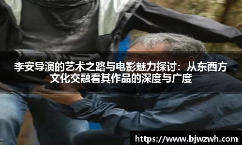 李安导演的艺术之路与电影魅力探讨：从东西方文化交融看其作品的深度与广度